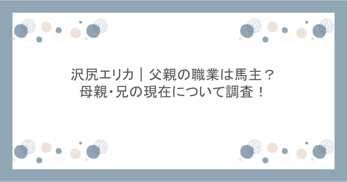 沢尻エリカ|父親の職業は馬主?母親・兄の現在について調査!