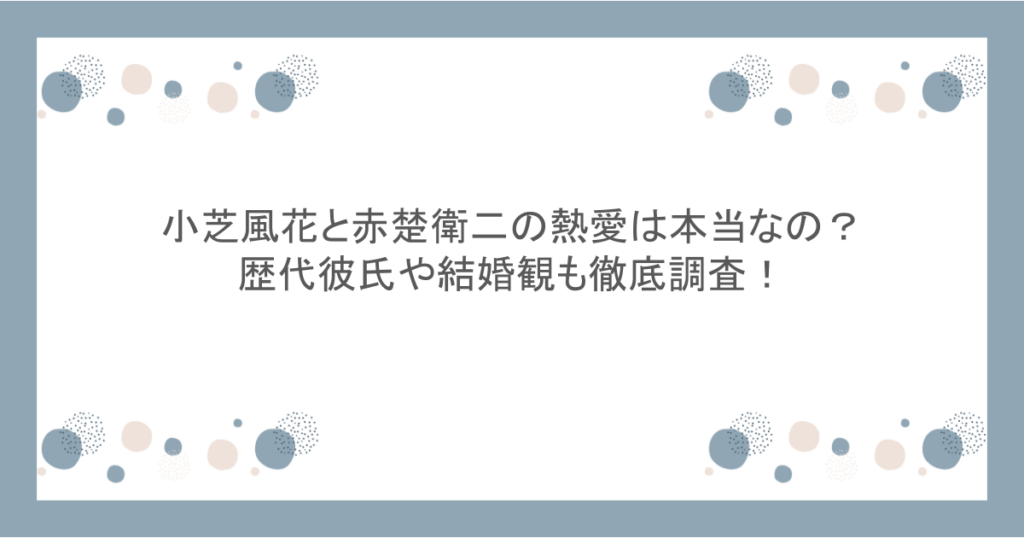 小芝風花と赤楚衛二の熱愛は本当なの？歴代彼氏や結婚観も徹底調査！