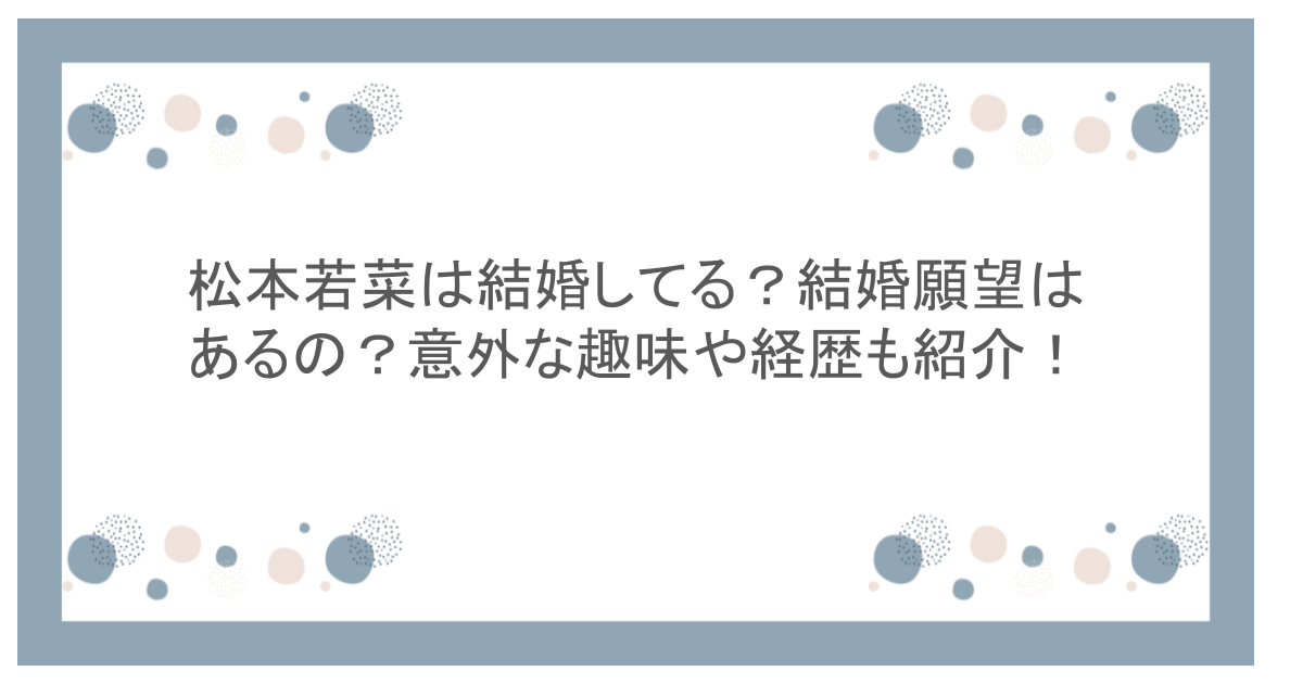 松本若菜は結婚してる?結婚願望はあるの?意外な趣味や経歴も紹介!