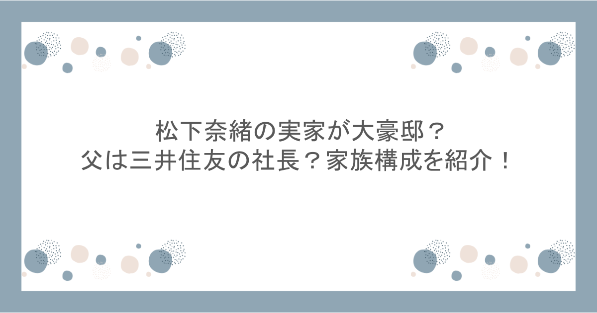 松下奈緒の実家が大豪邸？父は三井住友の社長？家族構成を紹介！