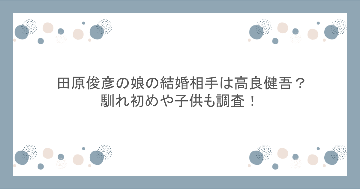 田原俊彦の娘の結婚相手は高良健吾?馴れ初めや子供も調査!