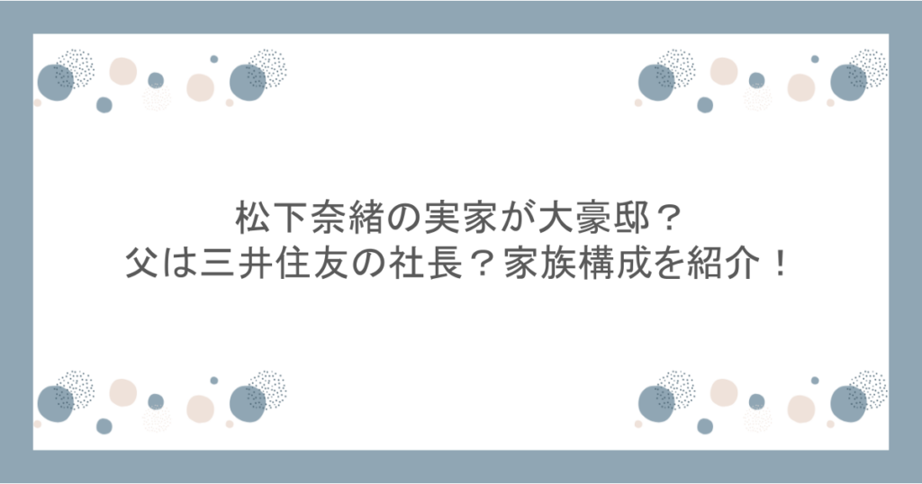 松下奈緒の実家が大豪邸?父は三井住友の社長?家族構成を紹介!