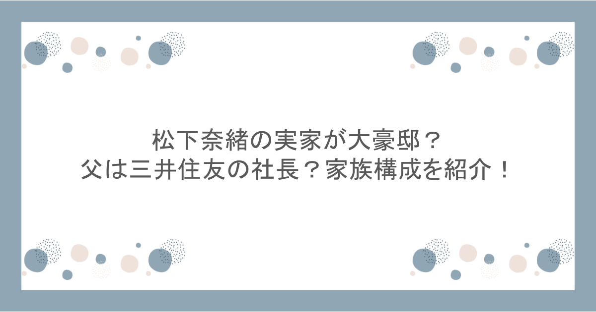 松下奈緒の実家が大豪邸？父は三井住友の社長？家族構成を紹介！