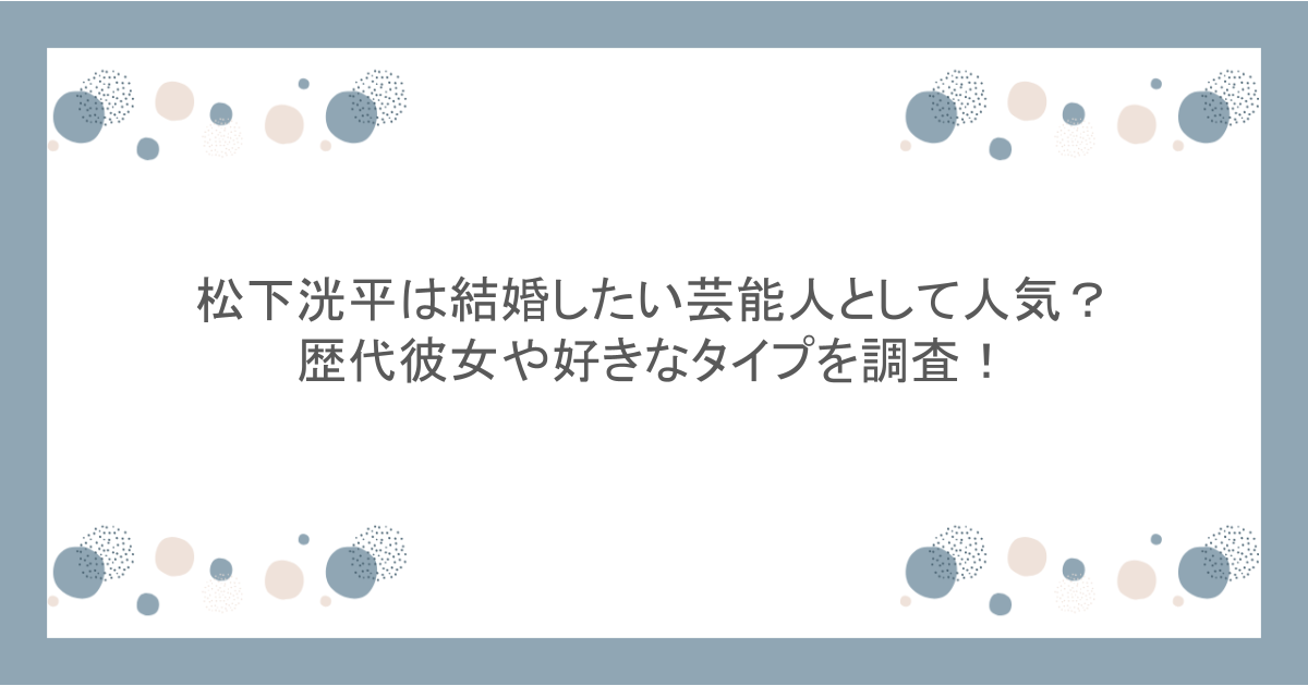 松下洸平は結婚したい芸能人として人気？歴代彼女や好きなタイプを調査！