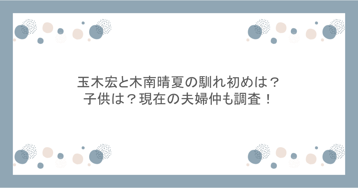 玉木宏と木南晴夏の馴れ初めは？子供は？現在の夫婦仲も調査！