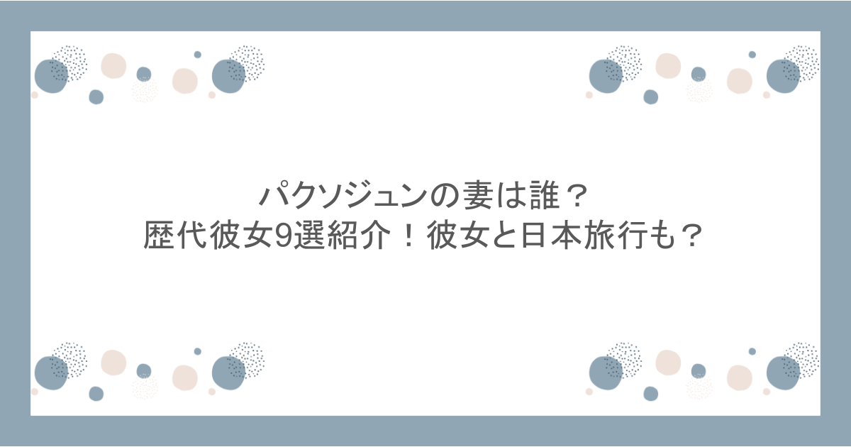 パクソジュンの妻は誰？歴代彼女9選紹介！彼女と日本旅行も？