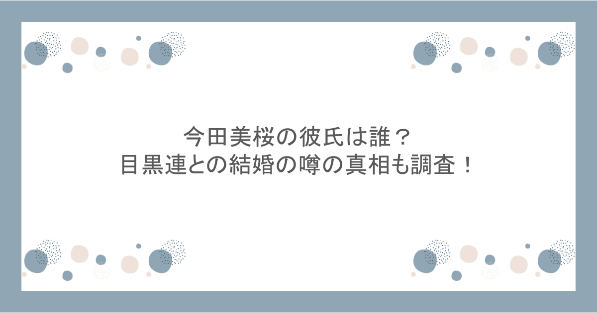 今田美桜の彼氏は誰？目黒連との結婚の噂の真相も調査！