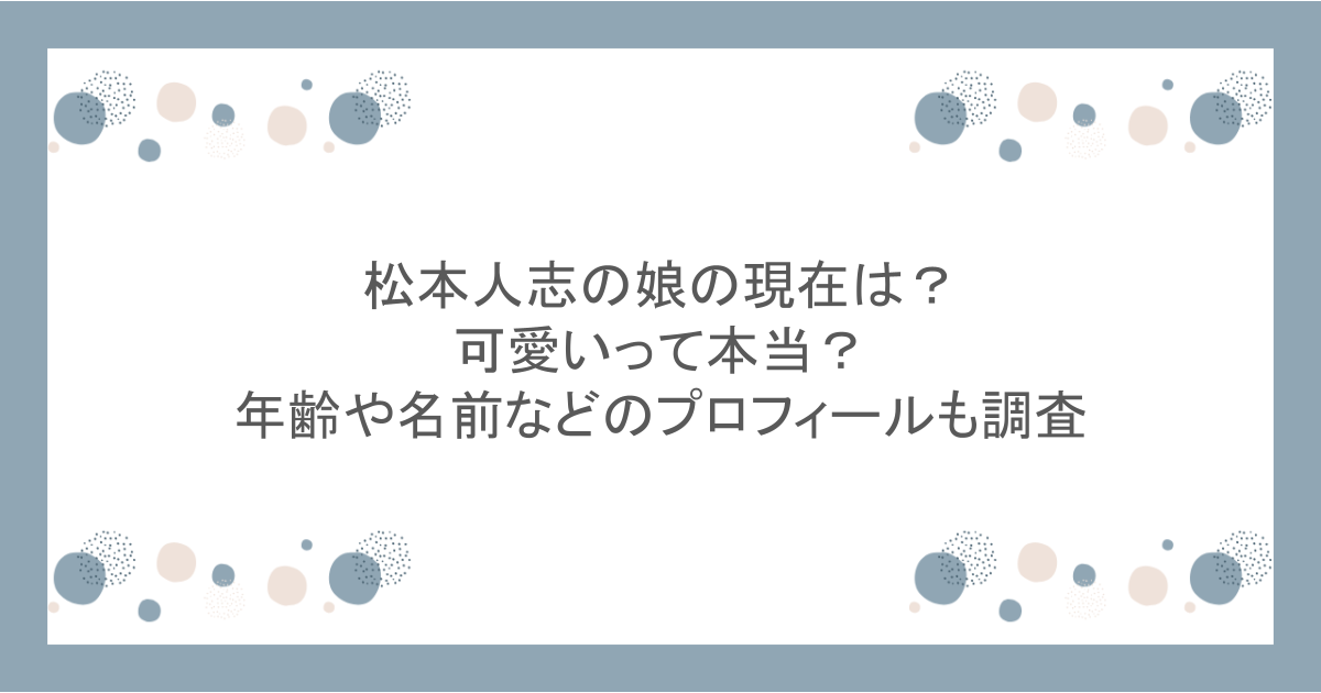 松本人志の娘の現在は？可愛いって本当？年齢や名前などのプロフィールも調査