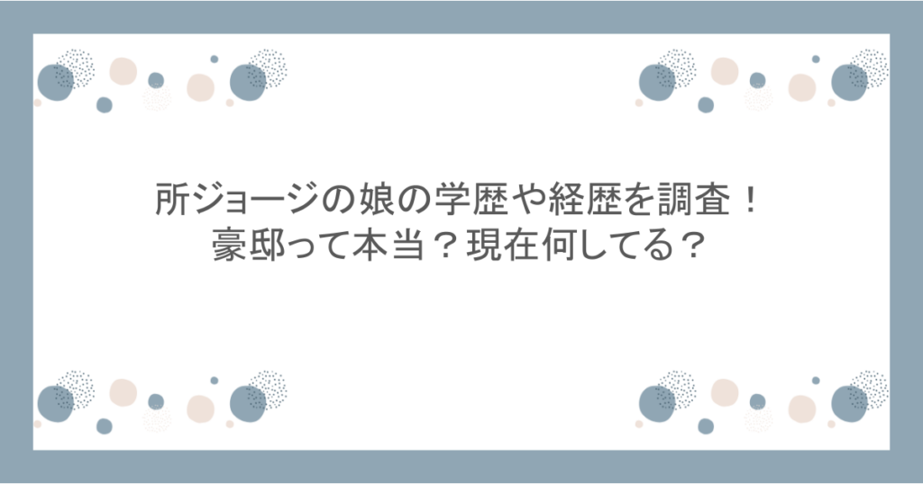 所ジョージの娘の学歴や経歴を調査！豪邸って本当？現在何してる？
