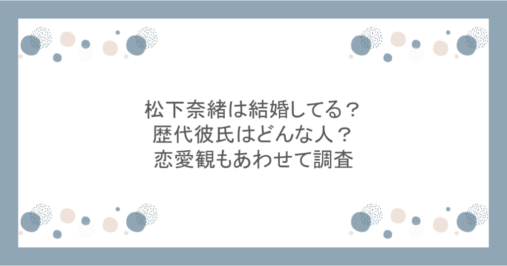松下奈緒は結婚してる？歴代彼氏はどんな人？恋愛観もあわせて調査
