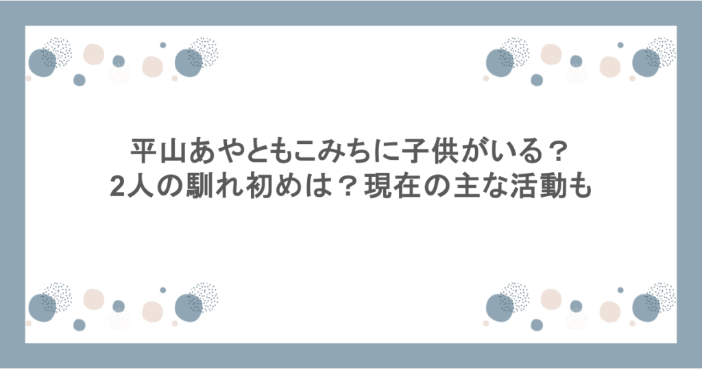 平山あやともこみちに子供がいる?2人の馴れ初めは?現在の主な活動も