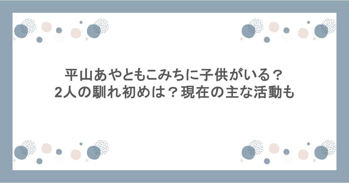 平山あやともこみちに子供がいる？2人の馴れ初めは？現在の主な活動も