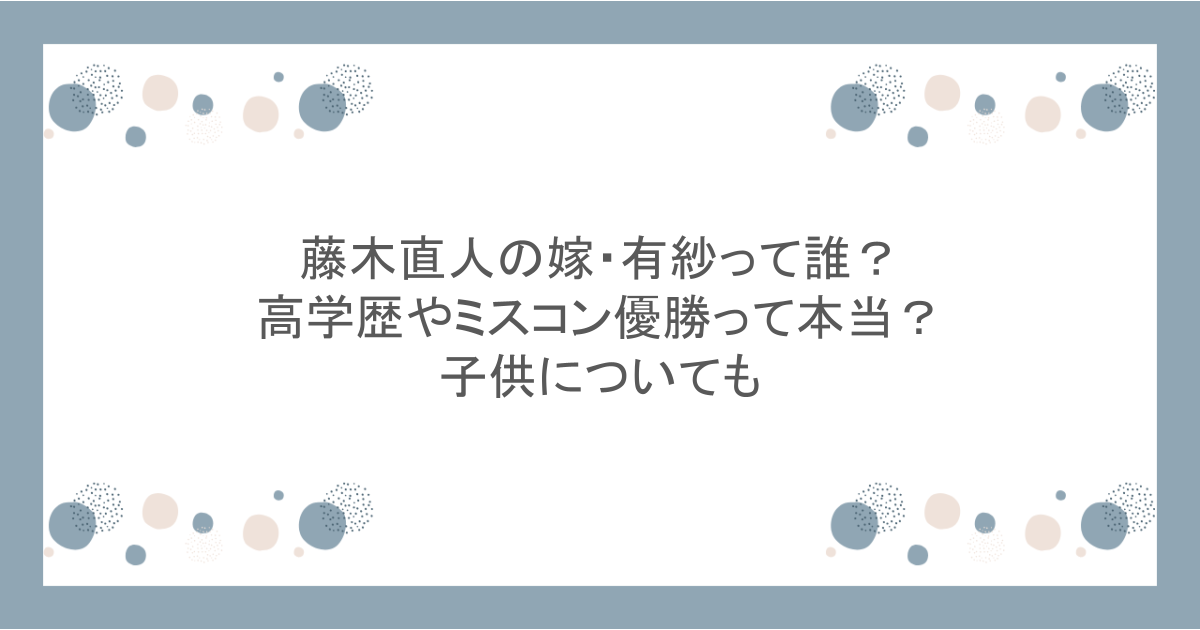 藤木直人の嫁・有紗って誰？高学歴やミスコン優勝って本当？子供についても