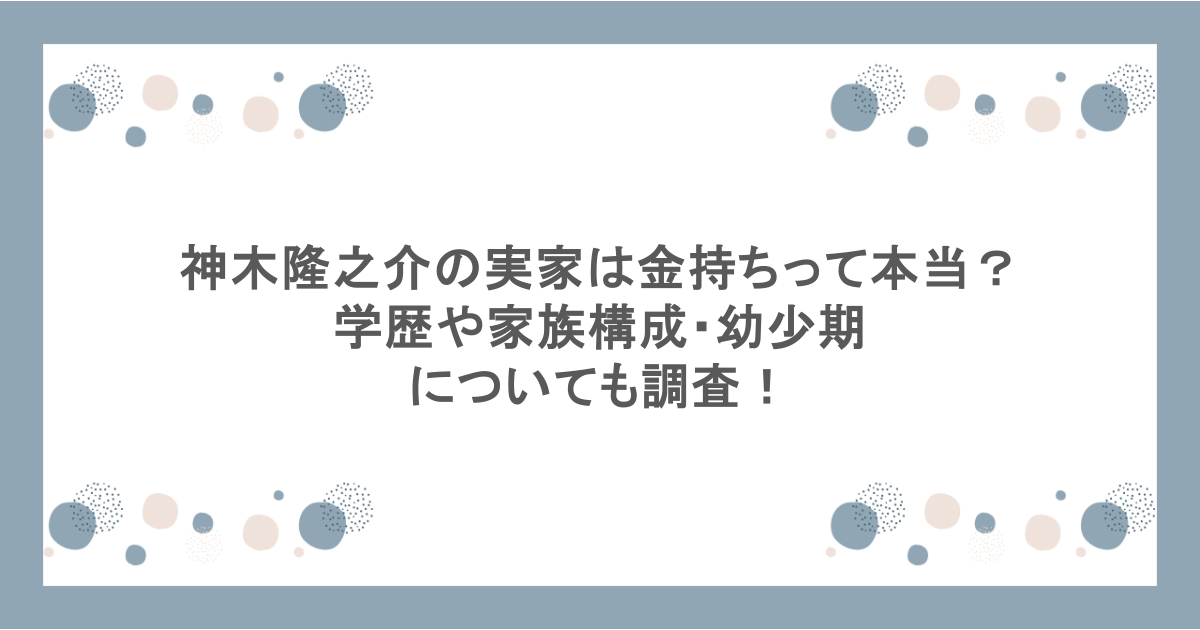 神木隆之介の実家は金持ちって本当？学歴や家族構成・幼少期についても調査！