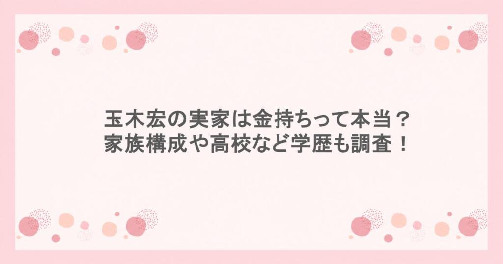 玉木宏の実家は金持ちって本当?家族構成や高校など学歴も調査!